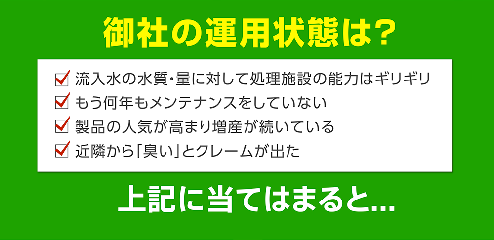 御社の運用状態は?
         流入水の水質・量に対して処理施設の能力はギリギリ
もう何年もメンテナンスをしていない
製品の人気が高まり増産が続いている
近隣から「臭い」とクレームが出た
上記に当てはまると...