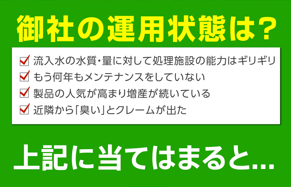 御社の運用状態は?
         流入水の水質・量に対して処理施設の能力はギリギリ
もう何年もメンテナンスをしていない
製品の人気が高まり増産が続いている
近隣から「臭い」とクレームが出た
上記に当てはまると...