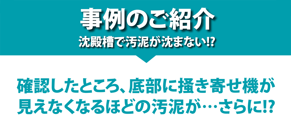 事例のご紹介 沈殿槽で汚泥が沈まない!? 確認したところ、底部に掻き寄せ機が見えなくなるほどの汚泥が…さらに!?