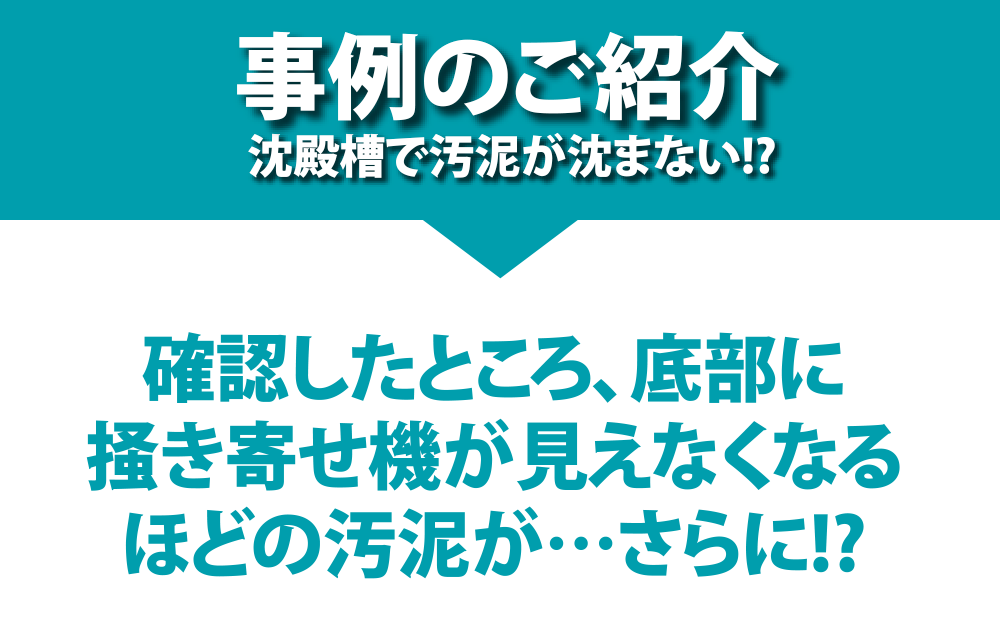 事例のご紹介 沈殿槽で汚泥が沈まない!? 確認したところ、底部に掻き寄せ機が見えなくなるほどの汚泥が…さらに!?